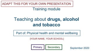 Teaching about drugs, alcohol
and tobacco
Part of: Physical health and mental wellbeing
ADAPT THIS FOR YOUR OWN PRESENTATION
Training module
[YOUR NAME, YOUR SCHOOL]
Primary Secondary September 2020
 