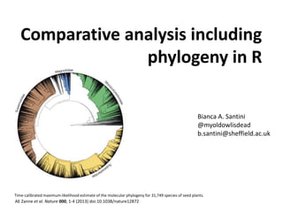 Comparative analysis including
phylogeny in R
AE Zanne et al. Nature 000, 1-4 (2013) doi:10.1038/nature12872
Time-calibrated maximum-likelihood estimate of the molecular phylogeny for 31,749 species of seed plants.
Bianca A. Santini
@myoldowlisdead
b.santini@sheffield.ac.uk
 