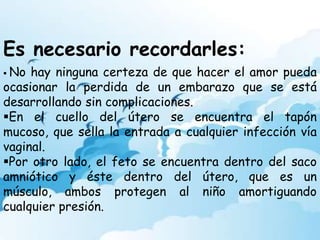 Es necesario recordarles:
No hay ninguna certeza de que hacer el amor pueda
ocasionar la perdida de un embarazo que se está
desarrollando sin complicaciones.
En el cuello del útero se encuentra el tapón
mucoso, que sella la entrada a cualquier infección vía
vaginal.
Por otro lado, el feto se encuentra dentro del saco
amniótico y éste dentro del útero, que es un
músculo, ambos protegen al niño amortiguando
cualquier presión.
 