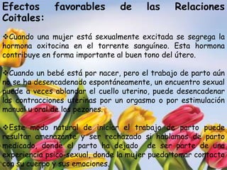 Efectos favorables              de     las     Relaciones
Coitales:
Cuando una mujer está sexualmente excitada se segrega la
hormona oxitocina en el torrente sanguíneo. Esta hormona
contribuye en forma importante al buen tono del útero.

Cuando un bebé está por nacer, pero el trabajo de parto aún
no se ha desencadenado espontáneamente, un encuentro sexual
puede a veces ablandar el cuello uterino, puede desencadenar
las contracciones uterinas por un orgasmo o por estimulación
manual u oral de los pezones.

Este modo natural de iniciar el trabajo de parto puede
resultar amenazante y ser rechazado si hablamos de parto
medicado, donde el parto ha dejado de ser parte de una
experiencia psico-sexual, donde la mujer pueda tomar contacto
con su cuerpo y sus emociones.
 