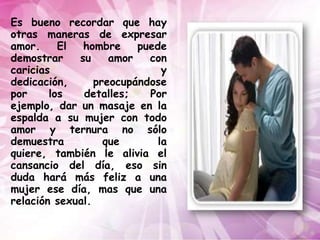 Es bueno recordar que hay
otras maneras de expresar
amor.     El  hombre     puede
demostrar    su     amor   con
caricias                      y
dedicación,      preocupándose
por     los   detalles;    Por
ejemplo, dar un masaje en la
espalda a su mujer con todo
amor y ternura no sólo
demuestra          que       la
quiere, también le alivia el
cansancio del día, eso sin
duda hará más feliz a una
mujer ese día, mas que una
relación sexual.
 