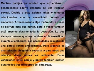 Muchas parejas se olvidan que un embarazo
generalmente ocurre después de una relación
sexual. Debido a esto existen mitos y temores
relacionados    con   la    sexualidad   durante   el
embarazo. A veces resulta algo incómodo, a veces
se disfruta más que nunca, pero a veces también
está ausente durante toda la gestación. Lo que
siempre pasa es que hay cambios en la sexualidad
durante el embarazo. Las necesidades sexuales de
una pareja varían ampliamente. Para algunas es
una relación obligatoria semanal y para otras una
relación   diaria   nunca    es   suficiente.   Estas
variaciones entre pareja y pareja también existen
durante los tres trimestres del embarazo.
 