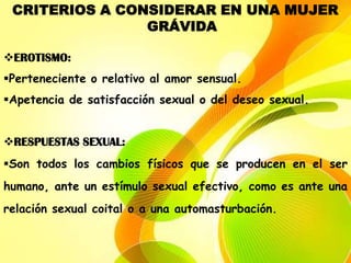 CRITERIOS A CONSIDERAR EN UNA MUJER
                GRÁVIDA

EROTISMO:
Perteneciente o relativo al amor sensual.
Apetencia de satisfacción sexual o del deseo sexual.


RESPUESTAS SEXUAL:
Son todos los cambios físicos que se producen en el ser
humano, ante un estímulo sexual efectivo, como es ante una
relación sexual coital o a una automasturbación.
 