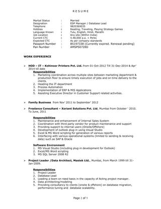 R E S U M E
Martial Status : Married
Designation : EDP Manager / Database Lead
Telephone : 9820369035
Hobbies : Reading, Traveling, Playing Strategy Games
Language Known : Tulu, English, Hindi, Marathi
Job Location : Any site (Within India)
Current CTC : 4.48,000 p.a. + Perks
Expected CTC : As per company standards
Passport Number : B5197338 (Currently expired. Renewal pending)
Pan Number : AMSPS0728D
WORK EXPERIENCE
 HOD – IT – Kohinoor Printers Pvt. Ltd. from 01-Oct-2012 Till 31-Dec-2014 & Apr’
2014 till date
Responsibilities
1. Marketing coordination across multiple sites between marketing department &
production floor to ensure timely execution of jobs and on time delivery to the
clients.
2. Heading the IT department
3. Process Automation
4. Implementation of ERP & MIS Applications
5. Assisting Executive Director in Customer Support related activities.
 Family Business from Nov’ 2011 to September’ 2012
 Freelance Consultant – Xoriant Solutions Pvt. Ltd, Mumbai from October ‘ 2010.
To June, 2011
Responsibilities
1. Maintenance and enhancement of Internal Sales System
2. Coordination with third party vendor for product maintenance and support
3. Providing support to internal users (Onsite/Offshore)
4. Development of outlook plug-in using Visual Studio
5. Excel & MS Word scripting for generation of various reports
6. Interfacing with various operational systems (limited to sending & receiving
data) such as SAP & Oracle
Software Environment
1. MS Visual Studio (including plug-in development for Outlook)
2. Excel/MS Word scripting
3. MS SQL Server 2008 R2
 Project Leader /Data Architect, Mastek Ltd., Mumbai, from March 1999 till 31-
Jan-2009.
Responsibilities
1. Project Leader
2. Database Lead
3. Leading a team on need basis in the capacity of Acting project manager.
4. Data architecting/modeling
5. Providing consultancy to clients (onsite & offshore) on database migration,
performance tuning and database scalability.
Page 2 of 5
 