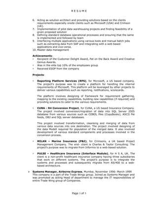 R E S U M E
6. Acting as solution architect and providing solutions based on the clients
requirements especially onsite clients such as Microsoft (USA) and Crimson
(UK).
7. Implementation of pilot data warehousing projects and finding feasibility of a
given proposed solution
8. Defining standard database operational processes and ensuring that the same
is implemented and followed by team
9. Interfacing multiple applications using various tools and manual batch jobs
such as extracting data from SAP and integrating with a web based
applications and vice-versa.
10. Master data management
Achievements:
∗ Recipient of the Customer Delight Award, Pat on the Back Award and Creative
Genius Awards.
∗ Was in the elite top 10% of the employees group
∗ Received ESOP from the company
Projects:
∗ Reporting Platform Services (RPS), for Microsoft, a US based company.
The project’s purpose was to create a platform for handling the internal
requirements of Microsoft. This platform will be leveraged by other projects to
deliver various capabilities such as reporting, notifications, scorecards.
The platform involves designing of framework for requirement gathering,
mapping to the existing capabilities, building new capabilities (if required) and
providing solutions to cater to the various requirements.
∗ CUNA - R4 Conversion Project, for CUNA, a US based Insurance Company.
The project involved conversion/migration of data into SQL Server 2005
database from various sources such as COBOL files (CopyBooks), ASCII file
feeds, DB2 and SQL server databases.
This project involved transformation, cleansing and merging of data from
various data sources into one destination. The project involved designing of
the data Modell required for population of the merged data. It also involved
development of various standard components and processes involved in the
conversion process.
∗ MILAN – Marine Insurance (P&I), for Crimsons, a UK based Project
Management Company. The end- client is Charles & Taylor Consulting. The
project’s purpose was to migrate from Informix to a web-based solution.
∗ PULSE – Healthcare Insurance (Interface Module), for H S A, UK. The
client is a non-profit healthcare insurance company having three subsidiaries
that work on different systems. The project’s purpose is to integrate the
systems and processes and subsequently migrate from AS/400 to a web-
based architecture.
 Systems Manager, Airborne Express, Mumbai, November 1996- March 1999
This company is a part of the Trade Wings group. Joined as Systems Manager and
was promoted as acting Head of department to manage the IT responsibilities of
entire Trade Wing group of Companies.
Page 3 of 5
 