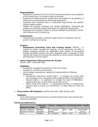 R E S U M E
Responsibilities:
∗ Managed the operations of the IS function and assured uptime and availability
of the infrastructure, for smooth conduct of business.
∗ Prepared and implemented the growth plans and budgets for up gradation of
infrastructure and development of business applications.
∗ Interacted with functional users to understand requirements and identify/
initiate suitable projects.
∗ Mapped the business processes and existing applications, conducted gap
analysis and identified suitable technologies for application development.
∗ Developed and managed vendors to procure hardware & peripherals, off-the-
shelf software and for outsourcing.
Achievements:
∗ Centralized the processes, resulting in large savings in manpower cost and
growth in efficiency & revenue.
Projects:
∗ Management Accounting Trace And Tracking System (MATTS) – A
system for billing, consignment tracking, on-line accounting and MIS, it
enabled managing branches as independent profit centers. It incorporated
cordless hand-held scanners that were integrated using C language. It could
read the bar-codes on the airway bills attached to courier parcels validate data
and download it into the system.
 Senior Programmer, Elbee Services Ltd, Mumbai
October 1994 – November 1996
Highlights:
∗ Successfully managed the operations of the entire group.
∗ Awarded for meritorious performance.
∗ Led the design, development, testing and implementation of following
applications:
o Management Information System (MIS) – to manage and present data
from seventeen sites, including the EDP, Regional Offices and Head Office.
o Maxival System – an application to manage the stock of MAXIVALS /
prepaid airway bills, at all locations across the country.
o Offline Cnote Entry System – it incorporated scanning of consignments,
captured data at source and transferred it to Head Office for MIS and
Billing.
 Group Leader, MG Computers, Mumbai, December 1990- October 1994
Highlights:
∗ Given profit sharing partnership due to excellent performance. Also received cash
award and certificate.
Educational Qualifications
QUALIFICATIONS
University /
Board
School / College Year Of Passing Grade / results
Bachelor’s Degree In
Commerce (B’Com)
MUMBAI
University
D. G. Ruparel
College
April - 1990 Second Class
(51 %)
H.S.C. MUMBAI D. G. Ruparel March – 1987 First Class
Page 4 of 5
 