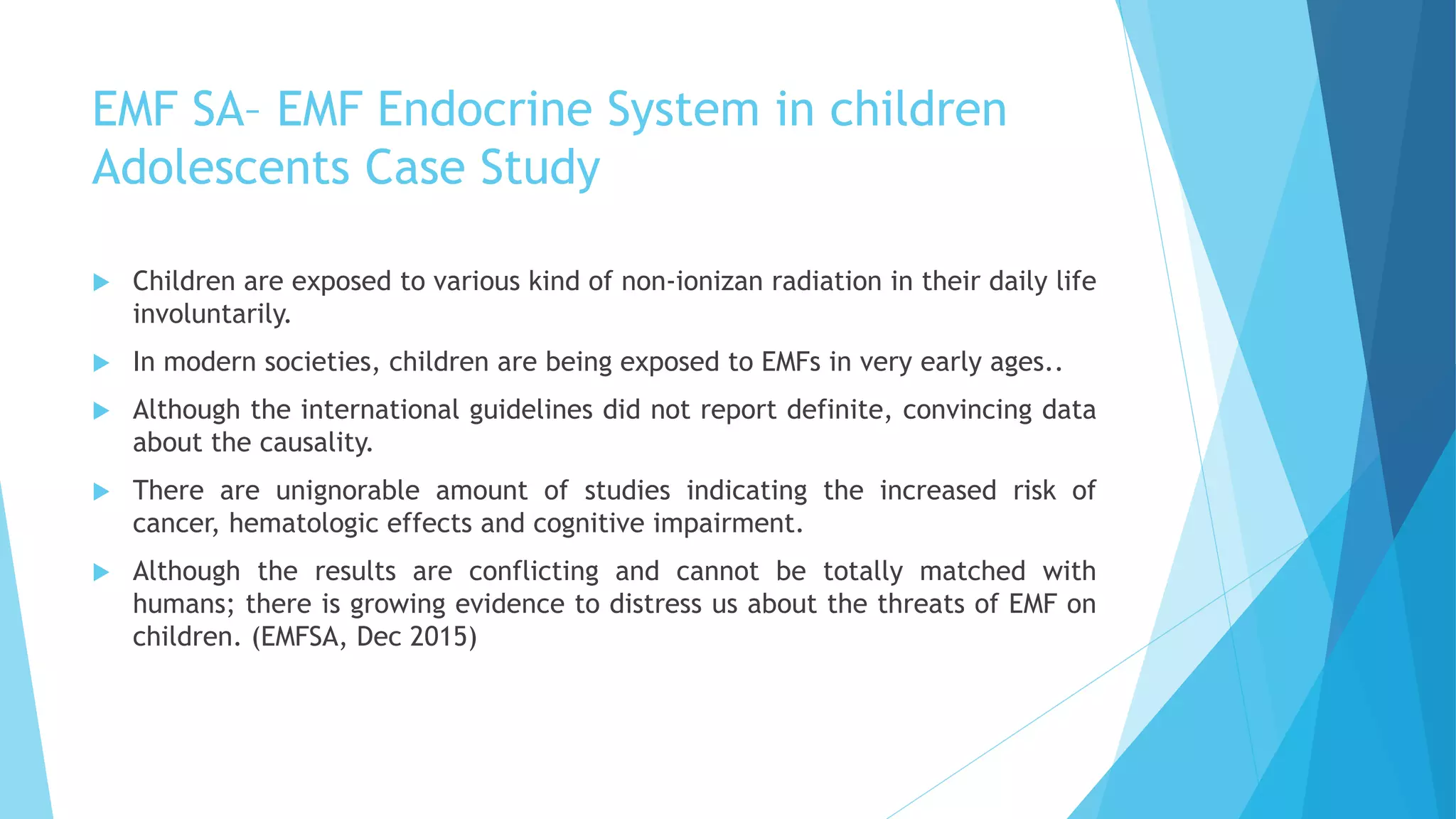 EMF SA– EMF Endocrine System in children
Adolescents Case Study
 Children are exposed to various kind of non-ionizan radiation in their daily life
involuntarily.
 In modern societies, children are being exposed to EMFs in very early ages..
 Although the international guidelines did not report definite, convincing data
about the causality.
 There are unignorable amount of studies indicating the increased risk of
cancer, hematologic effects and cognitive impairment.
 Although the results are conflicting and cannot be totally matched with
humans; there is growing evidence to distress us about the threats of EMF on
children. (EMFSA, Dec 2015)
 
