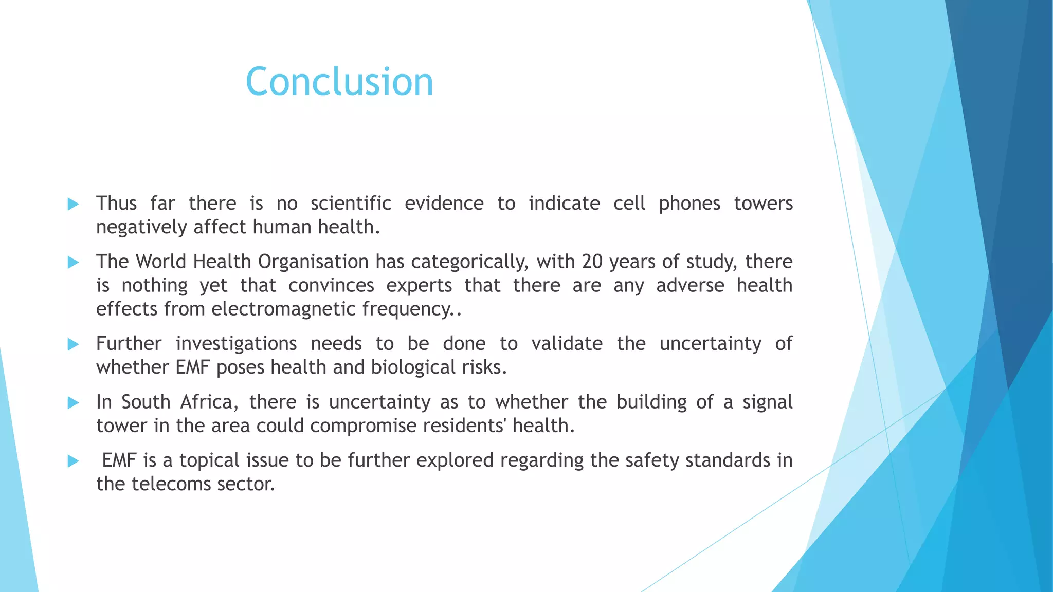 Conclusion
 Thus far there is no scientific evidence to indicate cell phones towers
negatively affect human health.
 The World Health Organisation has categorically, with 20 years of study, there
is nothing yet that convinces experts that there are any adverse health
effects from electromagnetic frequency..
 Further investigations needs to be done to validate the uncertainty of
whether EMF poses health and biological risks.
 In South Africa, there is uncertainty as to whether the building of a signal
tower in the area could compromise residents' health.
 EMF is a topical issue to be further explored regarding the safety standards in
the telecoms sector.
 
