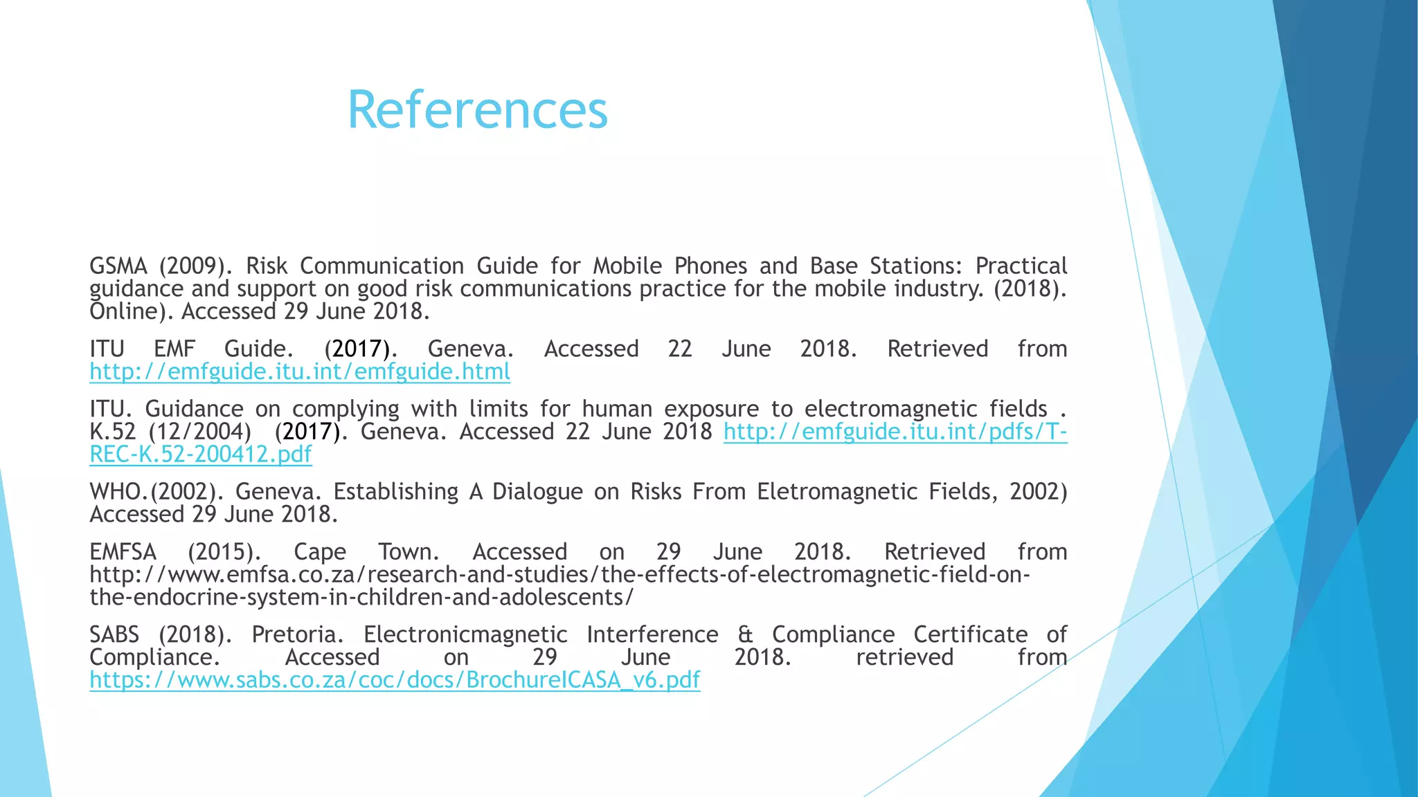 References
GSMA (2009). Risk Communication Guide for Mobile Phones and Base Stations: Practical
guidance and support on good risk communications practice for the mobile industry. (2018).
Online). Accessed 29 June 2018.
ITU EMF Guide. (2017). Geneva. Accessed 22 June 2018. Retrieved from
http://emfguide.itu.int/emfguide.html
ITU. Guidance on complying with limits for human exposure to electromagnetic fields .
K.52 (12/2004) (2017). Geneva. Accessed 22 June 2018 http://emfguide.itu.int/pdfs/T-
REC-K.52-200412.pdf
WHO.(2002). Geneva. Establishing A Dialogue on Risks From Eletromagnetic Fields, 2002)
Accessed 29 June 2018.
EMFSA (2015). Cape Town. Accessed on 29 June 2018. Retrieved from
http://www.emfsa.co.za/research-and-studies/the-effects-of-electromagnetic-field-on-
the-endocrine-system-in-children-and-adolescents/
SABS (2018). Pretoria. Electronicmagnetic Interference & Compliance Certificate of
Compliance. Accessed on 29 June 2018. retrieved from
https://www.sabs.co.za/coc/docs/BrochureICASA_v6.pdf
 