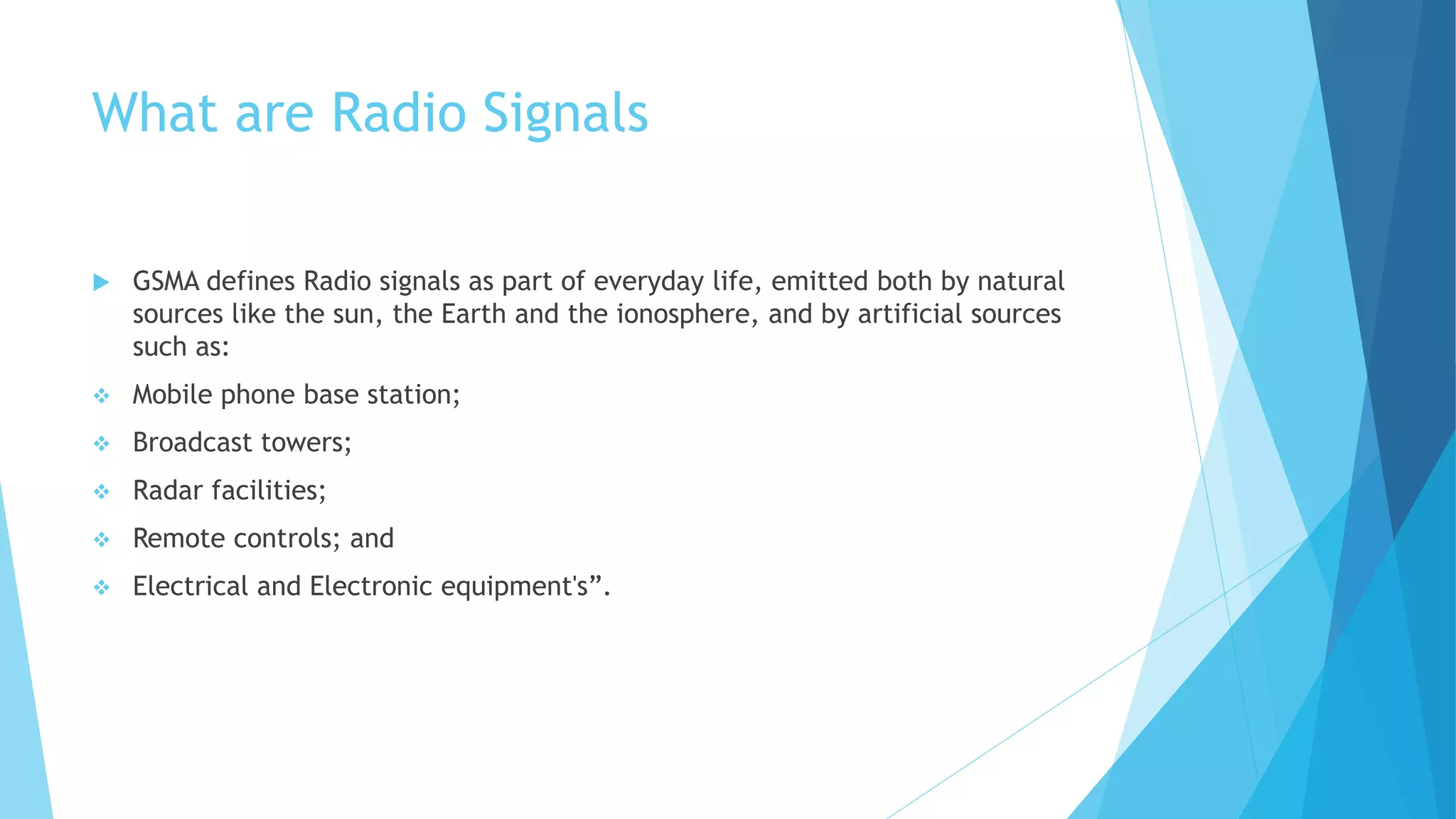 What are Radio Signals
 GSMA defines Radio signals as part of everyday life, emitted both by natural
sources like the sun, the Earth and the ionosphere, and by artificial sources
such as:
 Mobile phone base station;
 Broadcast towers;
 Radar facilities;
 Remote controls; and
 Electrical and Electronic equipment's”.
 