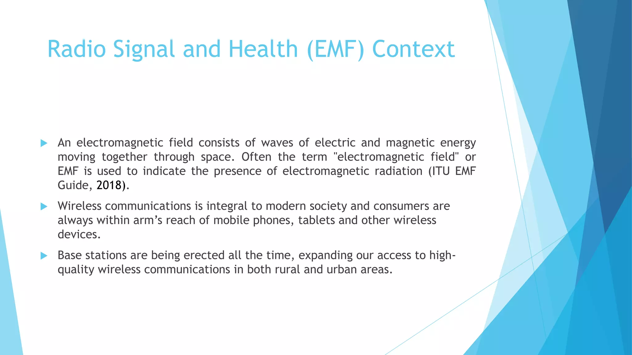 Radio Signal and Health (EMF) Context
 An electromagnetic field consists of waves of electric and magnetic energy
moving together through space. Often the term "electromagnetic field" or
EMF is used to indicate the presence of electromagnetic radiation (ITU EMF
Guide, 2018).
 Wireless communications is integral to modern society and consumers are
always within arm’s reach of mobile phones, tablets and other wireless
devices.
 Base stations are being erected all the time, expanding our access to high-
quality wireless communications in both rural and urban areas.
 