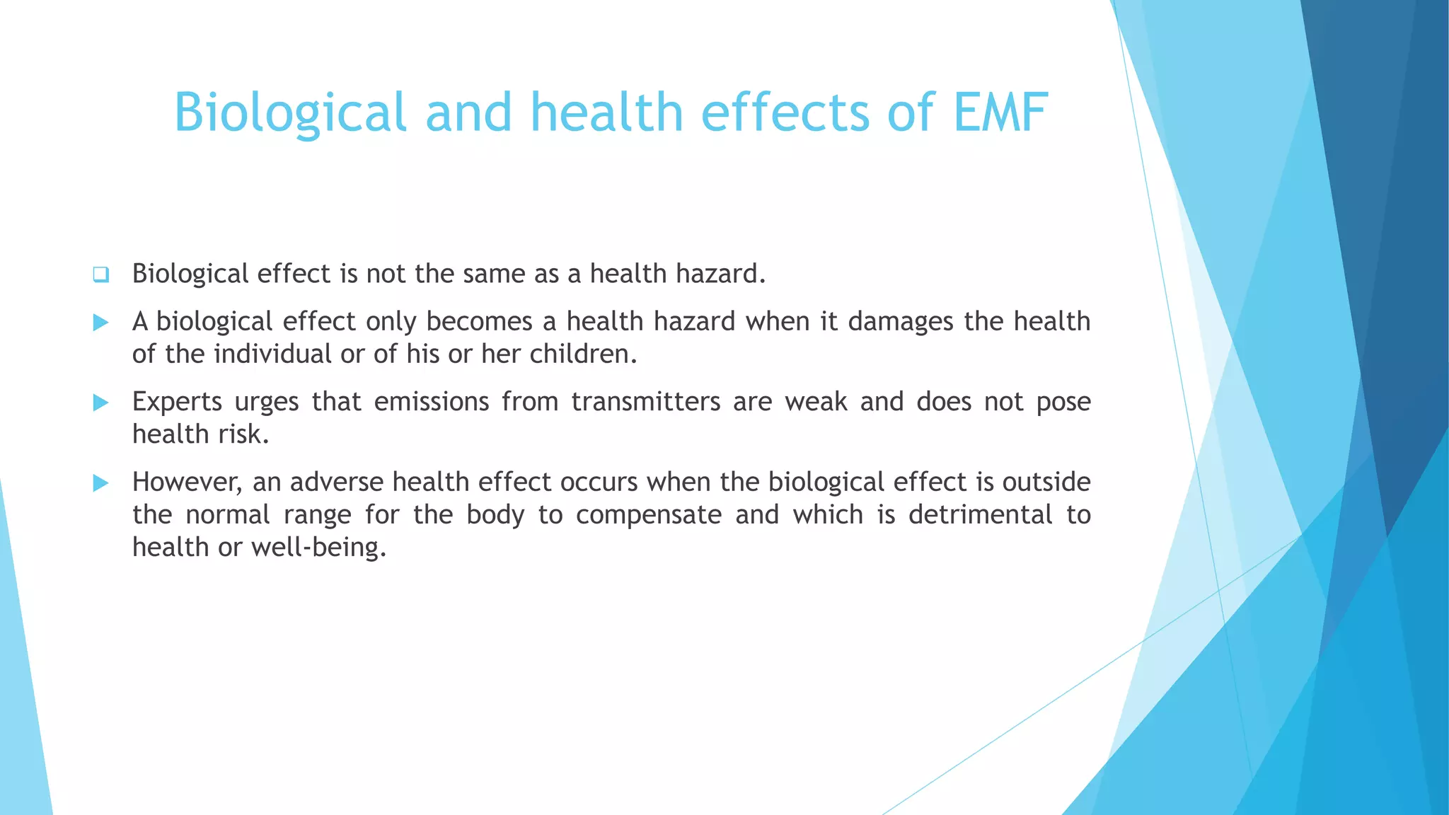 Biological and health effects of EMF
 Biological effect is not the same as a health hazard.
 A biological effect only becomes a health hazard when it damages the health
of the individual or of his or her children.
 Experts urges that emissions from transmitters are weak and does not pose
health risk.
 However, an adverse health effect occurs when the biological effect is outside
the normal range for the body to compensate and which is detrimental to
health or well-being.
 