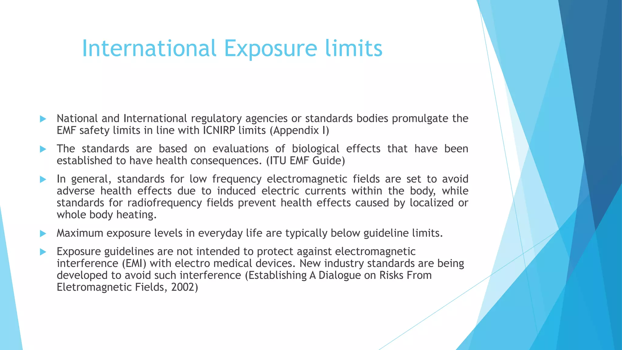 International Exposure limits
 National and International regulatory agencies or standards bodies promulgate the
EMF safety limits in line with ICNIRP limits (Appendix I)
 The standards are based on evaluations of biological effects that have been
established to have health consequences. (ITU EMF Guide)
 In general, standards for low frequency electromagnetic fields are set to avoid
adverse health effects due to induced electric currents within the body, while
standards for radiofrequency fields prevent health effects caused by localized or
whole body heating.
 Maximum exposure levels in everyday life are typically below guideline limits.
 Exposure guidelines are not intended to protect against electromagnetic
interference (EMI) with electro medical devices. New industry standards are being
developed to avoid such interference (Establishing A Dialogue on Risks From
Eletromagnetic Fields, 2002)
 