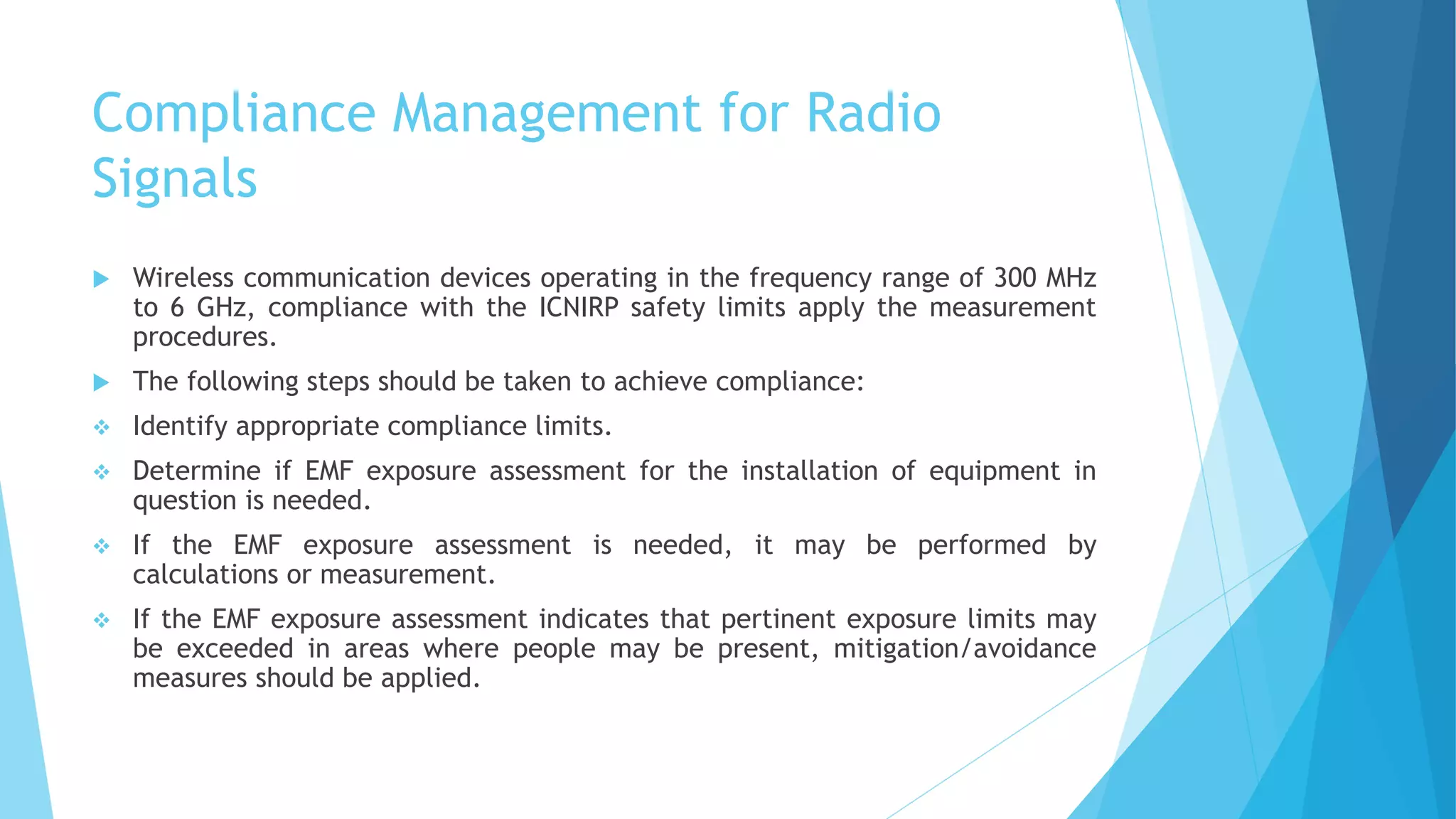 Compliance Management for Radio
Signals
 Wireless communication devices operating in the frequency range of 300 MHz
to 6 GHz, compliance with the ICNIRP safety limits apply the measurement
procedures.
 The following steps should be taken to achieve compliance:
 Identify appropriate compliance limits.
 Determine if EMF exposure assessment for the installation of equipment in
question is needed.
 If the EMF exposure assessment is needed, it may be performed by
calculations or measurement.
 If the EMF exposure assessment indicates that pertinent exposure limits may
be exceeded in areas where people may be present, mitigation/avoidance
measures should be applied.
 