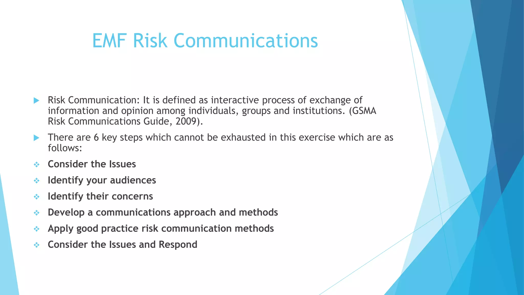 EMF Risk Communications
 Risk Communication: It is defined as interactive process of exchange of
information and opinion among individuals, groups and institutions. (GSMA
Risk Communications Guide, 2009).
 There are 6 key steps which cannot be exhausted in this exercise which are as
follows:
 Consider the Issues
 Identify your audiences
 Identify their concerns
 Develop a communications approach and methods
 Apply good practice risk communication methods
 Consider the Issues and Respond
 