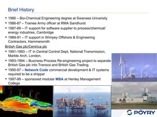 Brief History 1986 – Bio-Chemical Engineering degree at Swansea University 1986-87 – Trainee Army officer at RMA Sandhurst 1987-89 – IT support for software supplier to process/chemical/ energy industries, Cambridge 1989-91 – IT support in Wimpey Offshore & Engineering Contractors, Hammersmith British Gas plc/Centrica plc 1991-1993 – IT in Central Control Dept, National Transmission, Marble Arch, London. 1993-1994 – Business Process Re-engineering project to separate British Gas plc into Transco and British Gas Trading. 1995-97 –  Network Code  commercial development & IT systems required to be a shipper 1997-99 – sponsored modular  MBA  at Henley Management College 