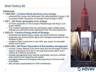 Brief History #2 Centrica plc 1998-2000 –  Centrica North American  entry strategy. potential $7bn merger with North-east USA utility KeySpan Energy in ‘99 successful £406m acquisition of Canadian Direct Energy in 2000. 2001 –  UK Power generation   entry strategy £173.5m acquisition of TXU Europe’s Peterborough and King’s Lynn power stations. This involved negotiating first ever sub-leases under complex lease-in/lease-out cross-USA border agreements that TXU had entered into.   2002-03 –  Centrica Energy Head of Strategy . developed new global energy supply and asset investment strategy. presented and received Board approval & managed presentation to City Analysts by MD. resulted in £5bn investments in new LNG, gas, power, & renewable assets over 5 years. 2004-2008 -  UK Power Generation & Renewables management running 7 power stations (£1bn book value and annual budget of £85m) organic investments of £1.2bn in new gas-fired power station and 2 onshore & 4 offshore wind-farms. change management  (new national organisation structure, portfolio-wide systems) and integrating new assets. managing inherent & emerging risks  (reporting to Centrica Audit Committee). also company representative for AEP membership. 
