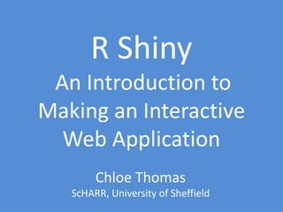 R Shiny
An Introduction to
Making an Interactive
Web Application
Chloe Thomas
ScHARR, University of Sheffield
 