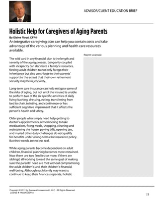 ADVISOR/CLIENT EDUCATION BRIEF




Holistic Help for Caregivers of Aging Parents
By  Elaine  Floyd,  CFP®
An integrative caregiving plan can help you contain costs and take
advantage of the various planning and health care resources
available.
                                                                               Reprint  Licensee:  
The wild card in any ﬁnancial plan is the length and
severity of the aging process. Longevity coupled                                 Russell A. Smith, CLU, ChFC, CFP.
with incapacity can decimate a family’s resources,                               President & CEO
forcing adult children to not only forego their
inheritance but also contribute to their parents’                                Torimax Financial Group, Inc.
support to the extent that their own retirement                                  800-786-3720
security may be in jeopardy.
                                                                                 rsmith@torimax.com
Long-term care insurance can help mitigate some of
the risks of aging, but not until the insured is unable
to perform two of the six speciﬁc activities of daily
living-bathing, dressing, eating, transferring from
bed to chair, toileting, and continence-or has
suﬃcient cognitive impairment that it aﬀects the
person’s health and safety.

Older people who simply need help getting to
doctor’s appointments, remembering to take
medications, ﬁxing meals, shopping, cleaning and
maintaining the house, paying bills, opening jars,
and myriad other daily challenges do not qualify
for beneﬁts under a long-term care insurance policy.
But their needs are no less real.

While aging parents become dependent on adult
children, ﬁnanical planning becomes more entwined.
Now there are two families (or more, if there are
siblings) all working toward the same goal of making
sure the parents’ need are met without compromising
the adult children’s-and their children’s-ﬁnancial
well-being. Although each family may want to
continue to keep their ﬁnances separate, holistic




Copyright  ©  2011  by  Annexus/Horsesmouth,  LLC.    All  Rights  Reserved.
License  #:  HMANX2011A
                                                                                                                     |1
 
