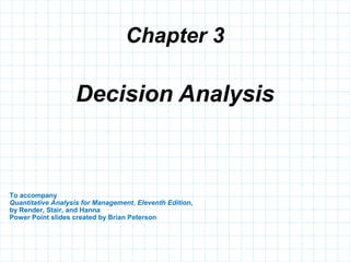 Chapter 3
To accompany
Quantitative Analysis for Management, Eleventh Edition,
by Render, Stair, and Hanna
Power Point slides created by Brian Peterson
Decision Analysis
 
