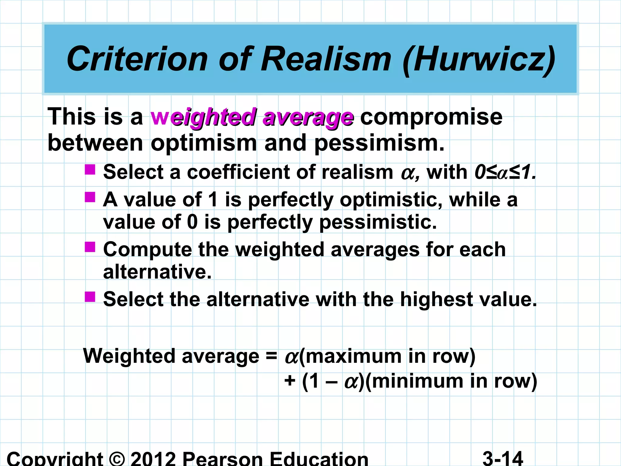 3-14
Criterion of Realism (Hurwicz)
This is a weightedeighted averageaverage compromise
between optimism and pessimism.
 Select a coefficient of realism α, with 0≤α≤1.
 A value of 1 is perfectly optimistic, while a
value of 0 is perfectly pessimistic.
 Compute the weighted averages for each
alternative.
 Select the alternative with the highest value.
Weighted average = α(maximum in row)
+ (1 – α)(minimum in row)
 
