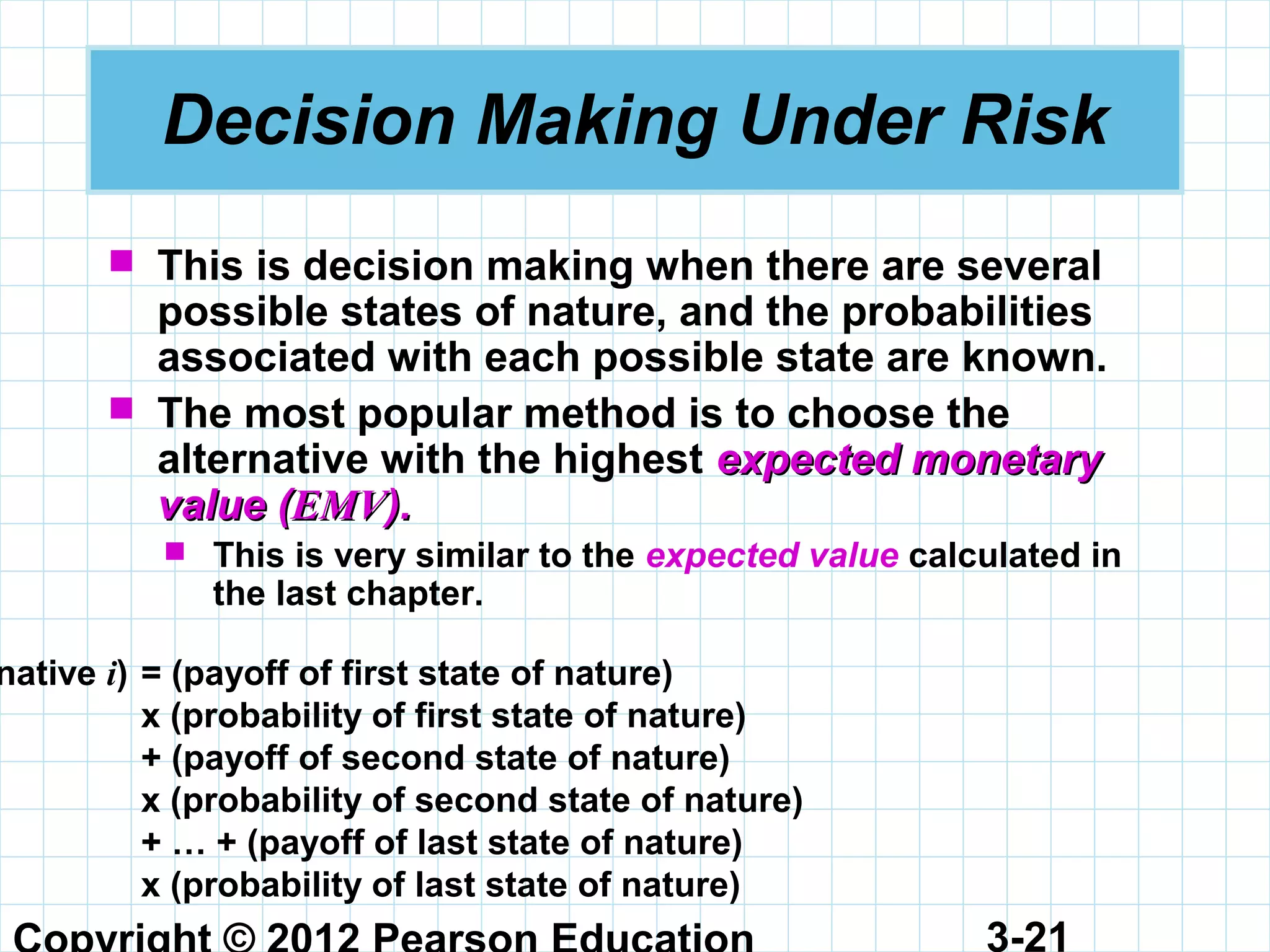 3-21
Decision Making Under Risk
 This is decision making when there are several
possible states of nature, and the probabilities
associated with each possible state are known.
 The most popular method is to choose the
alternative with the highest expected monetaryexpected monetary
value (value (EMVEMV).).
 This is very similar to the expected value calculated in
the last chapter.
native i) = (payoff of first state of nature)
x (probability of first state of nature)
+ (payoff of second state of nature)
x (probability of second state of nature)
+ … + (payoff of last state of nature)
x (probability of last state of nature)
 