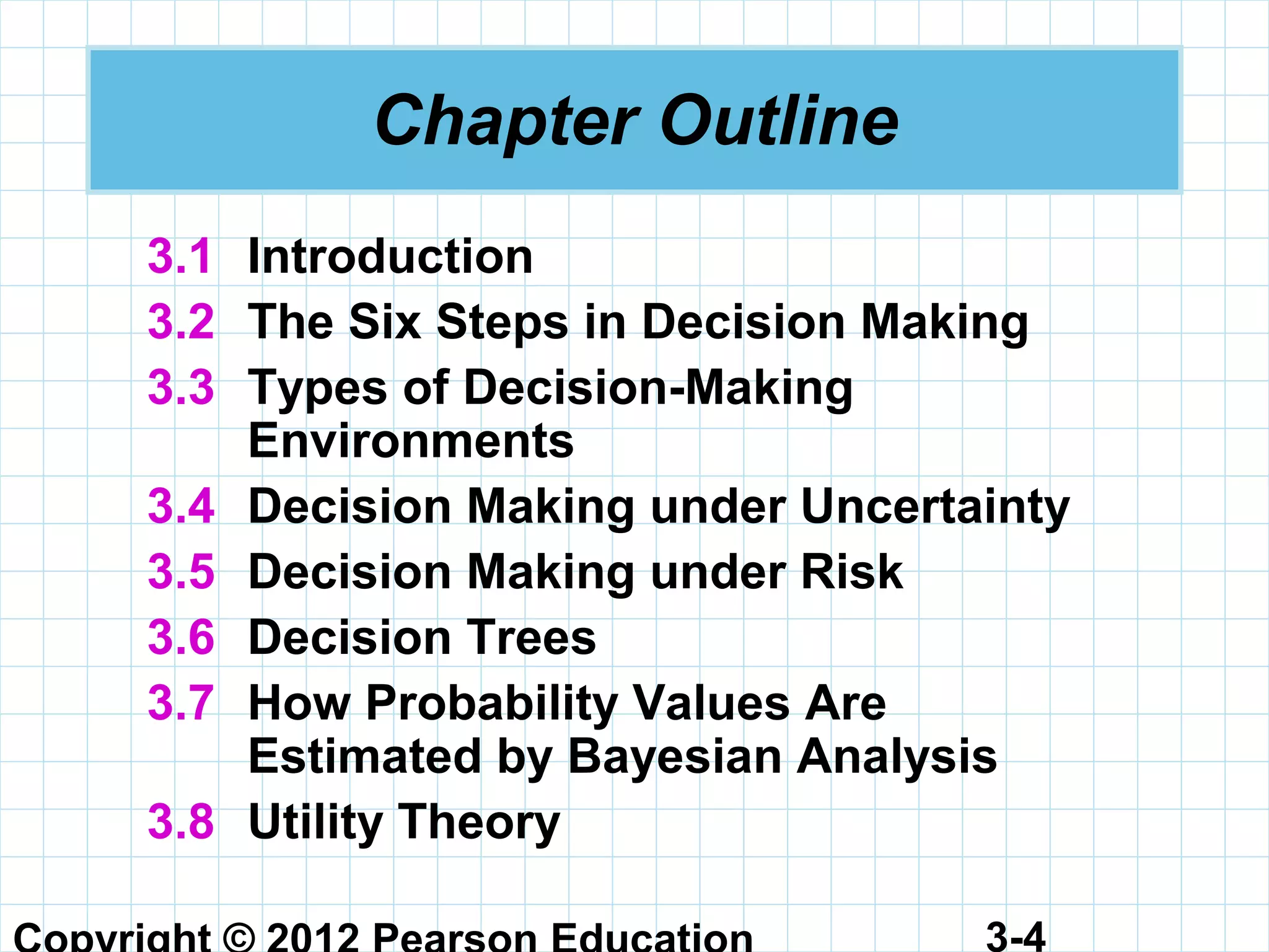 3-4
Chapter Outline
3.1 Introduction
3.2 The Six Steps in Decision Making
3.3 Types of Decision-Making
Environments
3.4 Decision Making under Uncertainty
3.5 Decision Making under Risk
3.6 Decision Trees
3.7 How Probability Values Are
Estimated by Bayesian Analysis
3.8 Utility Theory
 