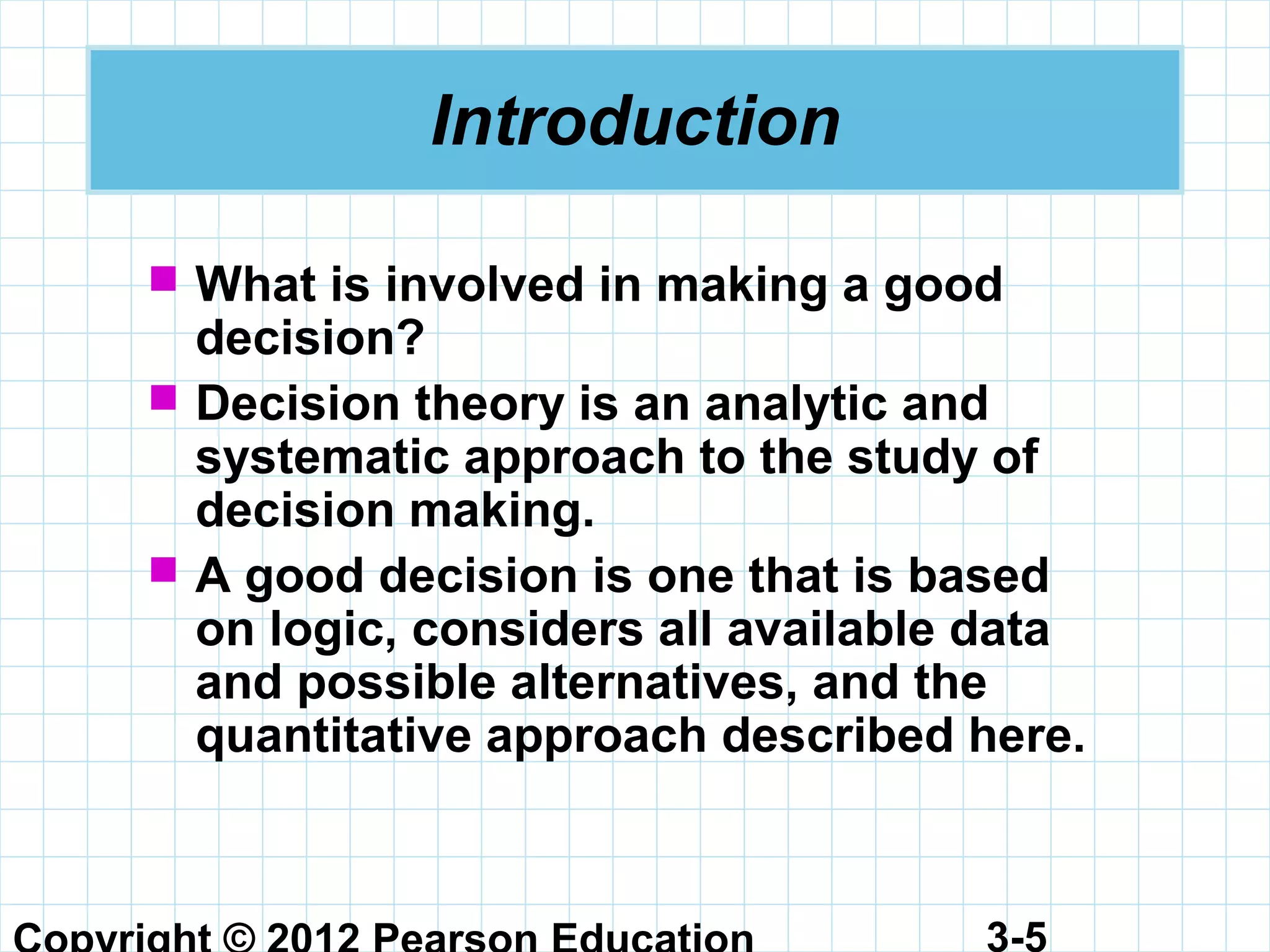 3-5
Introduction
 What is involved in making a good
decision?
 Decision theory is an analytic and
systematic approach to the study of
decision making.
 A good decision is one that is based
on logic, considers all available data
and possible alternatives, and the
quantitative approach described here.
 