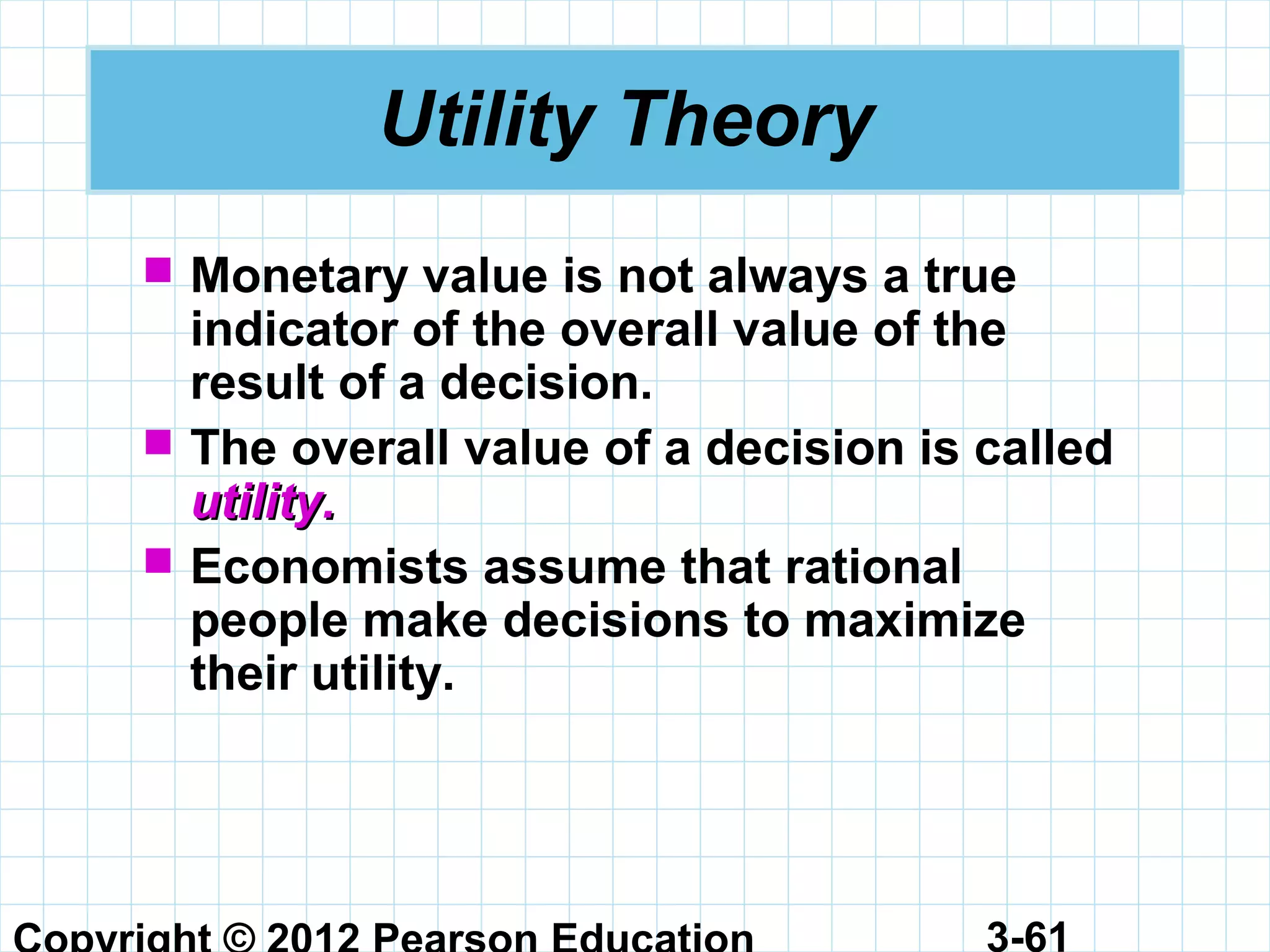 3-61
Utility Theory
 Monetary value is not always a true
indicator of the overall value of the
result of a decision.
 The overall value of a decision is called
utility.utility.
 Economists assume that rational
people make decisions to maximize
their utility.
 