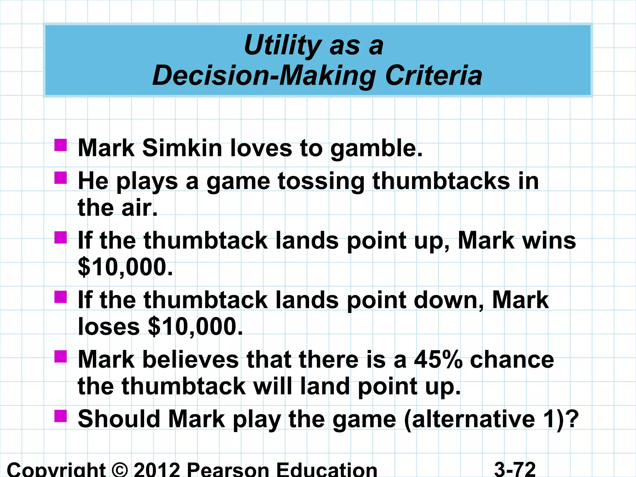 3-72
Utility as a
Decision-Making Criteria
 Mark Simkin loves to gamble.
 He plays a game tossing thumbtacks in
the air.
 If the thumbtack lands point up, Mark wins
$10,000.
 If the thumbtack lands point down, Mark
loses $10,000.
 Mark believes that there is a 45% chance
the thumbtack will land point up.
 Should Mark play the game (alternative 1)?
 