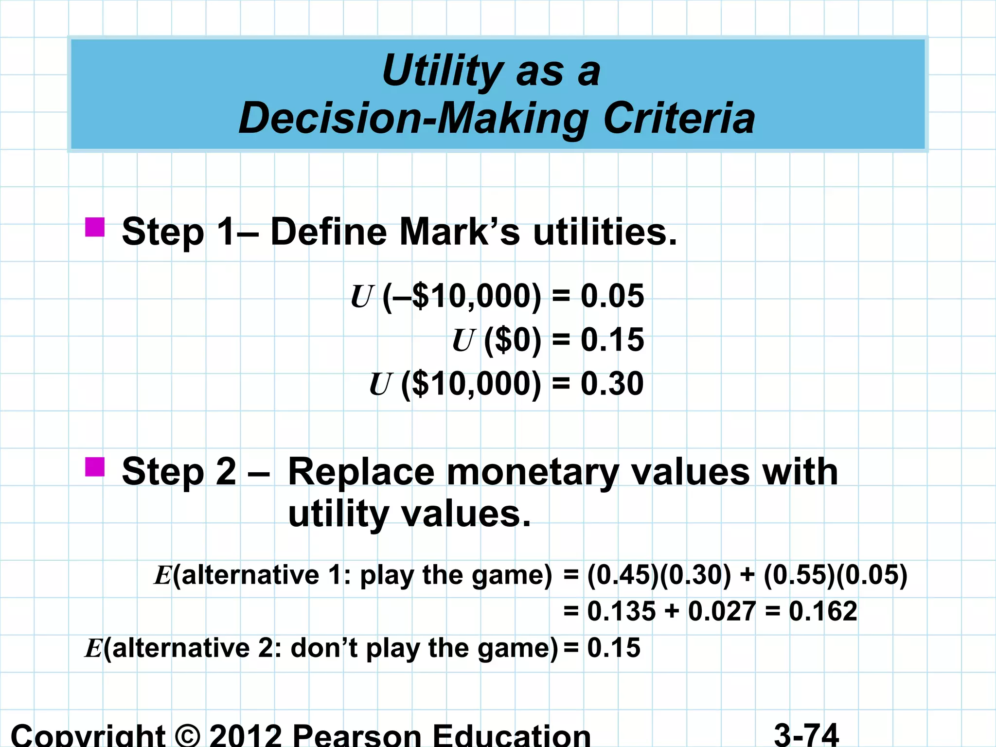 3-74
Utility as a
Decision-Making Criteria
 Step 1– Define Mark’s utilities.
U (–$10,000) = 0.05
U ($0) = 0.15
U ($10,000) = 0.30
 Step 2 – Replace monetary values with
utility values.
E(alternative 1: play the game) = (0.45)(0.30) + (0.55)(0.05)
= 0.135 + 0.027 = 0.162
E(alternative 2: don’t play the game) = 0.15
 