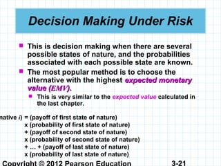 3-21
Decision Making Under Risk
 This is decision making when there are several
possible states of nature, and the probabilities
associated with each possible state are known.
 The most popular method is to choose the
alternative with the highest expected monetaryexpected monetary
value (value (EMVEMV).).
 This is very similar to the expected value calculated in
the last chapter.
native i) = (payoff of first state of nature)
x (probability of first state of nature)
+ (payoff of second state of nature)
x (probability of second state of nature)
+ … + (payoff of last state of nature)
x (probability of last state of nature)
 
