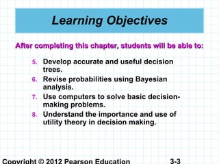 3-3
Learning Objectives
5. Develop accurate and useful decision
trees.
6. Revise probabilities using Bayesian
analysis.
7. Use computers to solve basic decision-
making problems.
8. Understand the importance and use of
utility theory in decision making.
After completing this chapter, students will be able to:After completing this chapter, students will be able to:
 