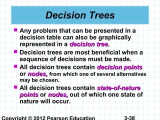 3-38
Decision Trees
 Any problem that can be presented in a
decision table can also be graphically
represented in a decision tree.decision tree.
 Decision trees are most beneficial when a
sequence of decisions must be made.
 All decision trees contain decision pointsdecision points
or nodes,nodes, from which one of several alternatives
may be chosen.
 All decision trees contain state-of-naturestate-of-nature
pointspoints or nodes,nodes, out of which one state of
nature will occur.
 