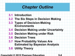 3-4
Chapter Outline
3.1 Introduction
3.2 The Six Steps in Decision Making
3.3 Types of Decision-Making
Environments
3.4 Decision Making under Uncertainty
3.5 Decision Making under Risk
3.6 Decision Trees
3.7 How Probability Values Are
Estimated by Bayesian Analysis
3.8 Utility Theory
 