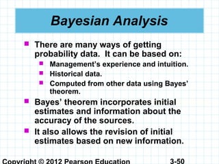 3-50
Bayesian Analysis
 There are many ways of getting
probability data. It can be based on:
 Management’s experience and intuition.
 Historical data.
 Computed from other data using Bayes’
theorem.
 Bayes’ theorem incorporates initial
estimates and information about the
accuracy of the sources.
 It also allows the revision of initial
estimates based on new information.
 