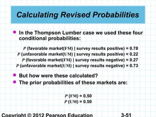 3-51
Calculating Revised Probabilities
 In the Thompson Lumber case we used these four
conditional probabilities:
P (favorable market(FM) | survey results positive) = 0.78
P (unfavorable market(UM) | survey results positive) = 0.22
P (favorable market(FM) | survey results negative) = 0.27
P (unfavorable market(UM) | survey results negative) = 0.73
 But how were these calculated?
 The prior probabilities of these markets are:
P (FM) = 0.50
P (UM) = 0.50
 
