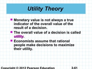 3-61
Utility Theory
 Monetary value is not always a true
indicator of the overall value of the
result of a decision.
 The overall value of a decision is called
utility.utility.
 Economists assume that rational
people make decisions to maximize
their utility.
 