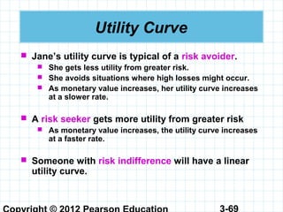 3-69
Utility Curve
 Jane’s utility curve is typical of a risk avoider.
 She gets less utility from greater risk.
 She avoids situations where high losses might occur.
 As monetary value increases, her utility curve increases
at a slower rate.
 A risk seeker gets more utility from greater risk
 As monetary value increases, the utility curve increases
at a faster rate.
 Someone with risk indifference will have a linear
utility curve.
 