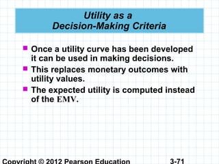 3-71
Utility as a
Decision-Making Criteria
 Once a utility curve has been developed
it can be used in making decisions.
 This replaces monetary outcomes with
utility values.
 The expected utility is computed instead
of the EMV.
 