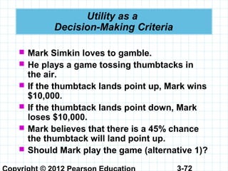 3-72
Utility as a
Decision-Making Criteria
 Mark Simkin loves to gamble.
 He plays a game tossing thumbtacks in
the air.
 If the thumbtack lands point up, Mark wins
$10,000.
 If the thumbtack lands point down, Mark
loses $10,000.
 Mark believes that there is a 45% chance
the thumbtack will land point up.
 Should Mark play the game (alternative 1)?
 