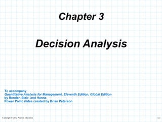 Copyright © 2012 Pearson Education 3-1
Chapter 3
To accompany
Quantitative Analysis for Management, Eleventh Edition, Global Edition
by Render, Stair, and Hanna
Power Point slides created by Brian Peterson
Decision Analysis
 
