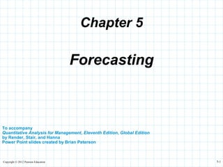 Copyright © 2012 Pearson Education 5-1
Chapter 5
To accompany
Quantitative Analysis for Management, Eleventh Edition, Global Edition
by Render, Stair, and Hanna
Power Point slides created by Brian Peterson
Forecasting
 