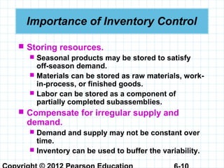 Importance of Inventory Control
 Storing resources.
 Seasonal products may be stored to satisfy
off-season demand.
 Materials can be stored as raw materials, work-
in-process, or finished goods.
 Labor can be stored as a component of
partially completed subassemblies.
 Compensate for irregular supply and
demand.
 Demand and supply may not be constant over
time.
 Inventory can be used to buffer the variability.
 