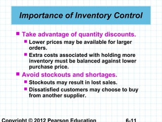 Importance of Inventory Control
 Take advantage of quantity discounts.
 Lower prices may be available for larger
orders.
 Extra costs associated with holding more
inventory must be balanced against lower
purchase price.
 Avoid stockouts and shortages.
 Stockouts may result in lost sales.
 Dissatisfied customers may choose to buy
from another supplier.
 