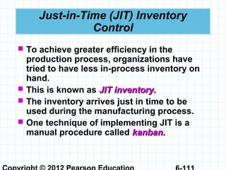 Just-in-Time (JIT) Inventory
Control
 To achieve greater efficiency in the
production process, organizations have
tried to have less in-process inventory on
hand.
 This is known as JIT inventory.JIT inventory.
 The inventory arrives just in time to be
used during the manufacturing process.
 One technique of implementing JIT is a
manual procedure called kanban.kanban.
 