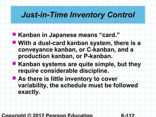 Just-in-Time Inventory Control
 Kanban in Japanese means “card.”
 With a dual-card kanban system, there is a
conveyance kanban, or C-kanban, and a
production kanban, or P-kanban.
 Kanban systems are quite simple, but they
require considerable discipline.
 As there is little inventory to cover
variability, the schedule must be followed
exactly.
 