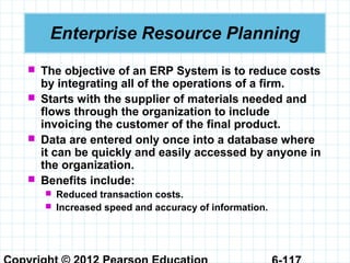  The objective of an ERP System is to reduce costs
by integrating all of the operations of a firm.
 Starts with the supplier of materials needed and
flows through the organization to include
invoicing the customer of the final product.
 Data are entered only once into a database where
it can be quickly and easily accessed by anyone in
the organization.
 Benefits include:
 Reduced transaction costs.
 Increased speed and accuracy of information.
Enterprise Resource Planning
 