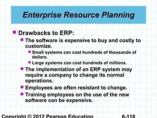  Drawbacks to ERP:
 The software is expensive to buy and costly to
customize.
 Small systems can cost hundreds of thousands of
dollars.
 Large systems can cost hundreds of millions.
 The implementation of an ERP system may
require a company to change its normal
operations.
 Employees are often resistant to change.
 Training employees on the use of the new
software can be expensive.
Enterprise Resource Planning
 