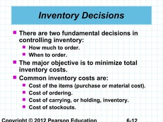 Inventory Decisions
 There are two fundamental decisions in
controlling inventory:
 How much to order.
 When to order.
 The major objective is to minimize total
inventory costs.
 Common inventory costs are:
 Cost of the items (purchase or material cost).
 Cost of ordering.
 Cost of carrying, or holding, inventory.
 Cost of stockouts.
 